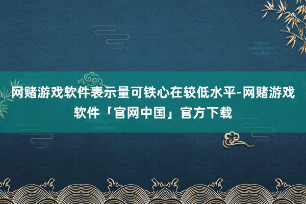 网赌游戏软件表示量可铁心在较低水平-网赌游戏软件「官网中国」官方下载