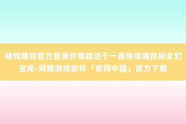 赌钱赚钱官方登录仿佛踏进于一座琳琅满指标玄幻宝库-网赌游戏软件「官网中国」官方下载