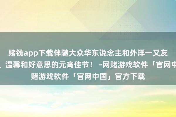 赌钱app下载伴随大众华东说念主和外洋一又友共度团圆喜乐、温馨和好意思的元宵佳节！ -网赌游戏软件「官网中国」官方下载