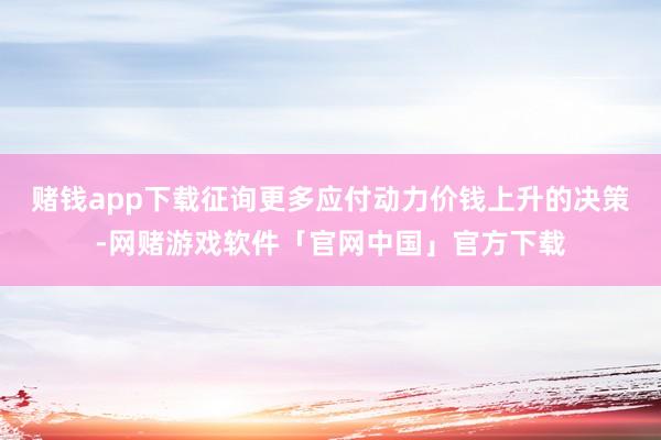 赌钱app下载征询更多应付动力价钱上升的决策-网赌游戏软件「官网中国」官方下载