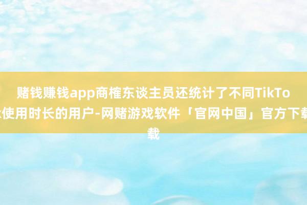 赌钱赚钱app商榷东谈主员还统计了不同TikTok使用时长的用户-网赌游戏软件「官网中国」官方下载