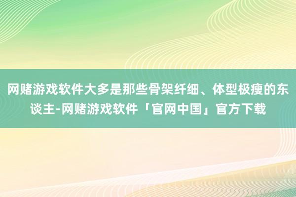 网赌游戏软件大多是那些骨架纤细、体型极瘦的东谈主-网赌游戏软件「官网中国」官方下载