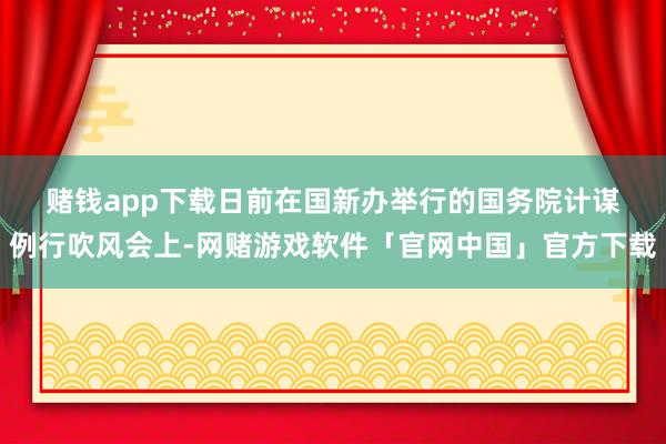 赌钱app下载　　日前在国新办举行的国务院计谋例行吹风会上-网赌游戏软件「官网中国」官方下载