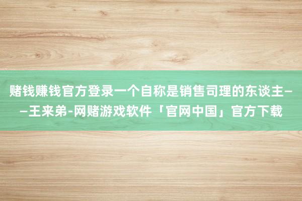 赌钱赚钱官方登录一个自称是销售司理的东谈主——王来弟-网赌游戏软件「官网中国」官方下载