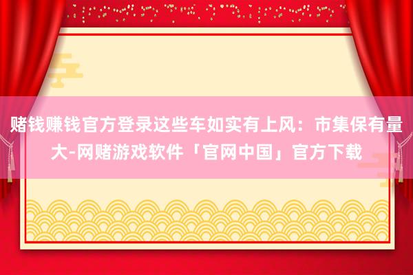 赌钱赚钱官方登录这些车如实有上风:市集保有量大-网赌游戏软件「官网中国」官方下载