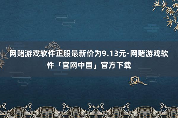 网赌游戏软件正股最新价为9.13元-网赌游戏软件「官网中国」官方下载