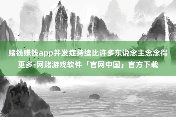 赌钱赚钱app并发症持续比许多东说念主念念得更多-网赌游戏软件「官网中国」官方下载