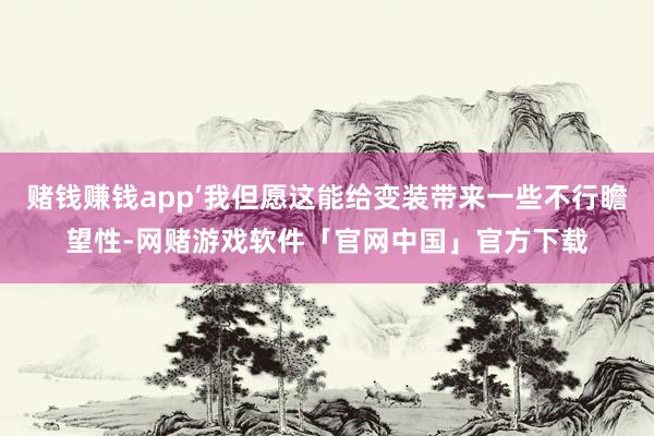 赌钱赚钱app’我但愿这能给变装带来一些不行瞻望性-网赌游戏软件「官网中国」官方下载