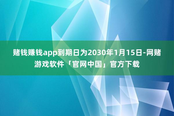 赌钱赚钱app到期日为2030年1月15日-网赌游戏软件「官网中国」官方下载