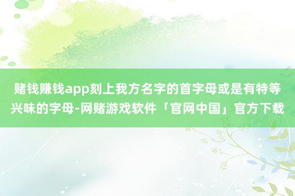 赌钱赚钱app刻上我方名字的首字母或是有特等兴味的字母-网赌游戏软件「官网中国」官方下载