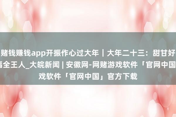 赌钱赚钱app开振作心过大年｜大年二十三：甜甘好意思蜜 幸福全王人_大皖新闻 | 安徽网-网赌游戏软件「官网中国」官方下载
