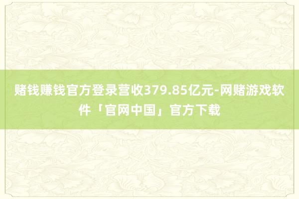 赌钱赚钱官方登录营收379.85亿元-网赌游戏软件「官网中国」官方下载