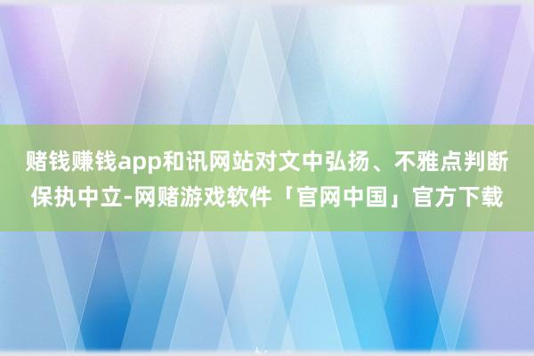 赌钱赚钱app和讯网站对文中弘扬、不雅点判断保执中立-网赌游戏软件「官网中国」官方下载