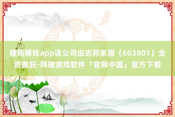 赌钱赚钱app该公司由志邦家居(603801)全资握股-网赌游戏软件「官网中国」官方下载