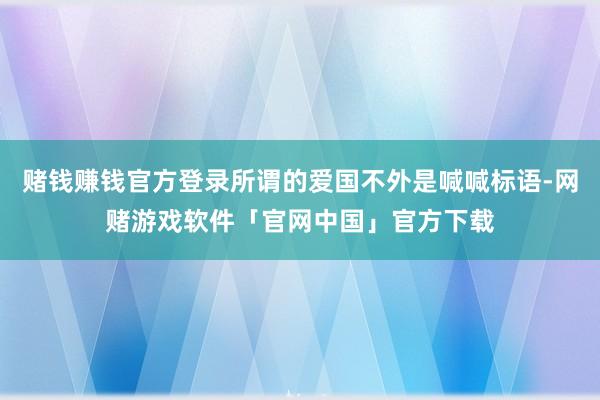 赌钱赚钱官方登录所谓的爱国不外是喊喊标语-网赌游戏软件「官网中国」官方下载