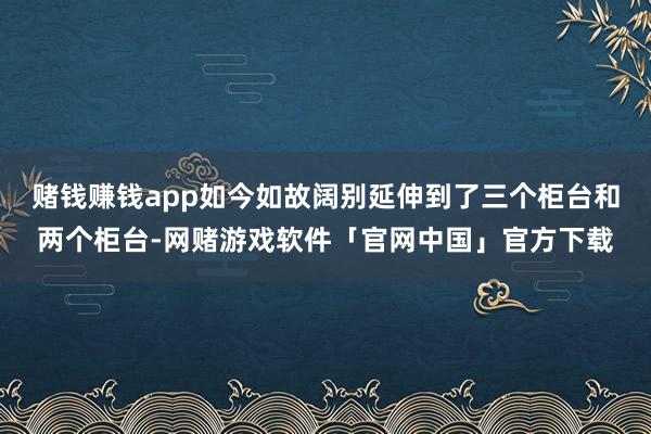 赌钱赚钱app如今如故阔别延伸到了三个柜台和两个柜台-网赌游戏软件「官网中国」官方下载