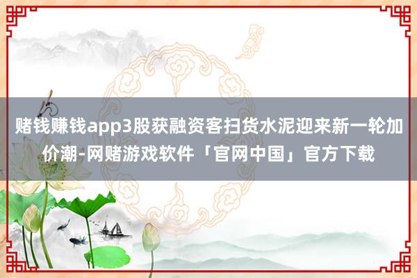 赌钱赚钱app3股获融资客扫货水泥迎来新一轮加价潮-网赌游戏软件「官网中国」官方下载