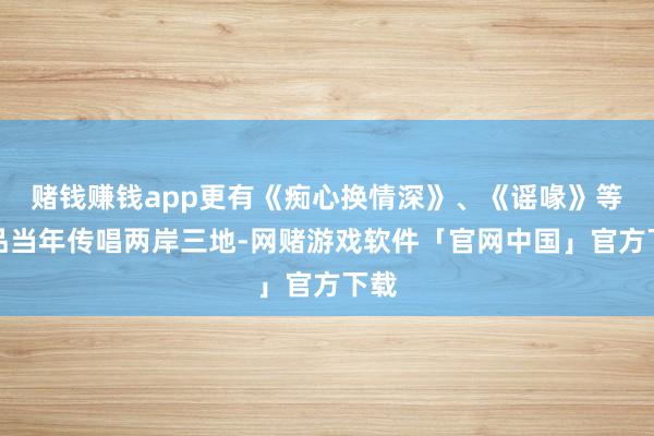 赌钱赚钱app更有《痴心换情深》、《谣喙》等作品当年传唱两岸三地-网赌游戏软件「官网中国」官方下载