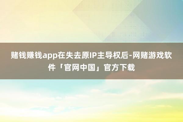 赌钱赚钱app在失去原IP主导权后-网赌游戏软件「官网中国」官方下载