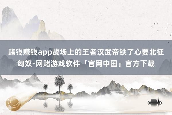 赌钱赚钱app战场上的王者汉武帝铁了心要北征匈奴-网赌游戏软件「官网中国」官方下载