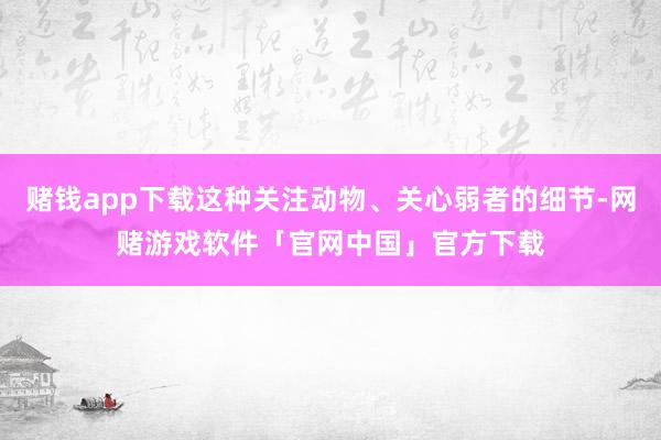 赌钱app下载这种关注动物、关心弱者的细节-网赌游戏软件「官网中国」官方下载