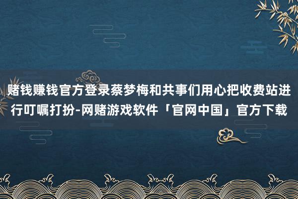 赌钱赚钱官方登录蔡梦梅和共事们用心把收费站进行叮嘱打扮-网赌游戏软件「官网中国」官方下载