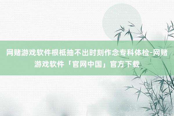 网赌游戏软件根柢抽不出时刻作念专科体检-网赌游戏软件「官网中国」官方下载