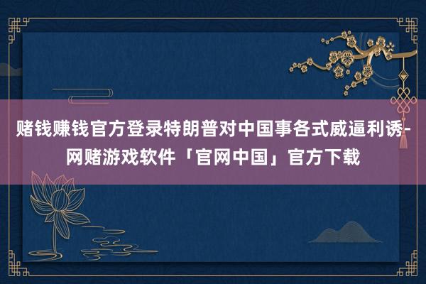 赌钱赚钱官方登录特朗普对中国事各式威逼利诱-网赌游戏软件「官网中国」官方下载