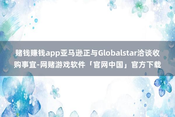 赌钱赚钱app亚马逊正与Globalstar洽谈收购事宜-网赌游戏软件「官网中国」官方下载