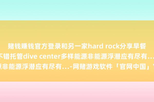 赌钱赚钱官方登录和另一家hard rock分享早餐一般哈能吃儿童俱乐部不错托管dive center多样能源非能源浮潜应有尽有…-网赌游戏软件「官网中国」官方下载