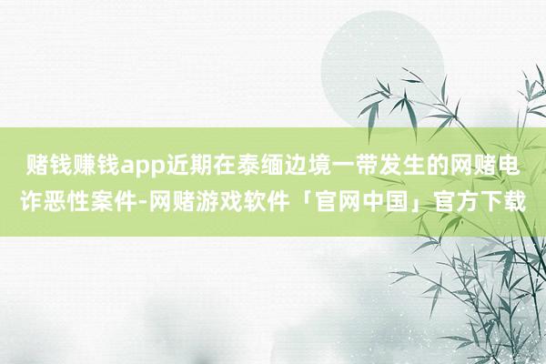 赌钱赚钱app近期在泰缅边境一带发生的网赌电诈恶性案件-网赌游戏软件「官网中国」官方下载