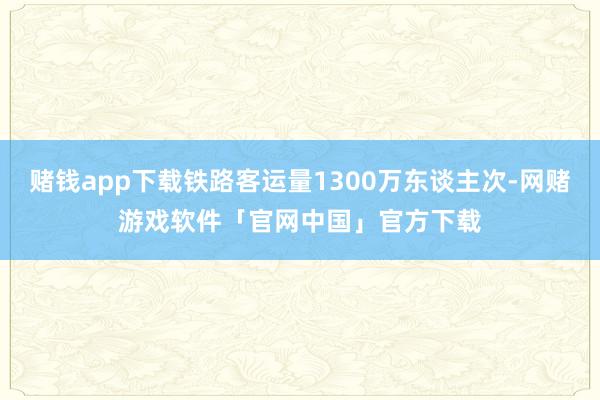 赌钱app下载铁路客运量1300万东谈主次-网赌游戏软件「官网中国」官方下载