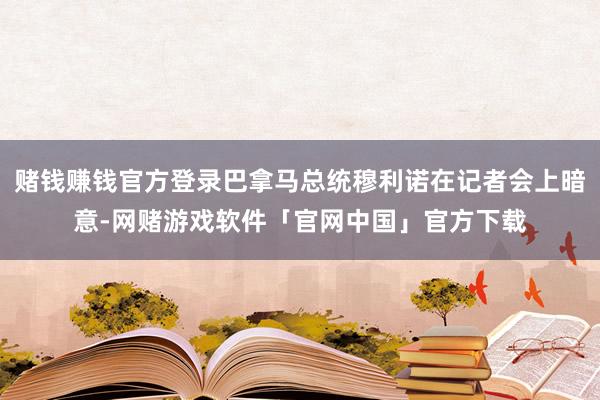 赌钱赚钱官方登录巴拿马总统穆利诺在记者会上暗意-网赌游戏软件「官网中国」官方下载