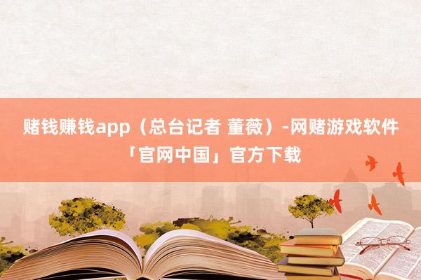 赌钱赚钱app（总台记者 董薇）-网赌游戏软件「官网中国」官方下载