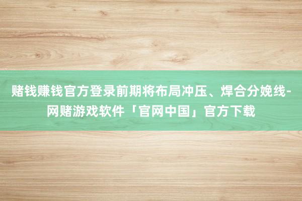 赌钱赚钱官方登录前期将布局冲压、焊合分娩线-网赌游戏软件「官网中国」官方下载