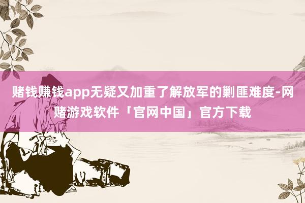 赌钱赚钱app无疑又加重了解放军的剿匪难度-网赌游戏软件「官网中国」官方下载