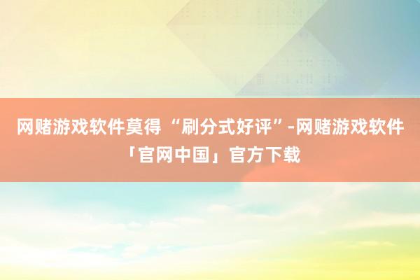 网赌游戏软件莫得 “刷分式好评”-网赌游戏软件「官网中国」官方下载