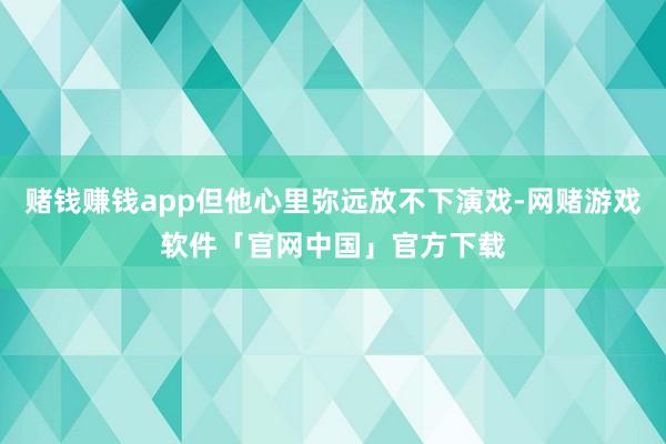 赌钱赚钱app但他心里弥远放不下演戏-网赌游戏软件「官网中国」官方下载