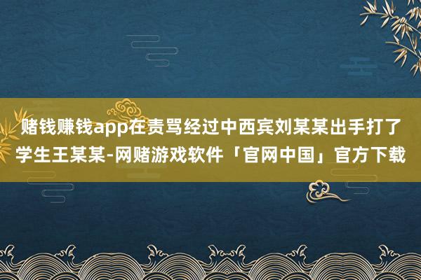 赌钱赚钱app在责骂经过中西宾刘某某出手打了学生王某某-网赌游戏软件「官网中国」官方下载