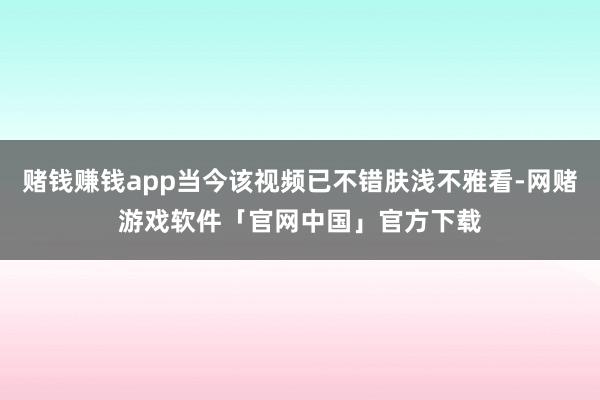 赌钱赚钱app当今该视频已不错肤浅不雅看-网赌游戏软件「官网中国」官方下载