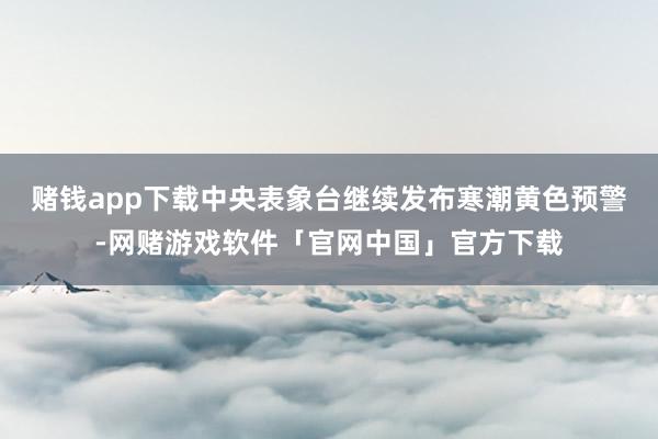 赌钱app下载中央表象台继续发布寒潮黄色预警-网赌游戏软件「官网中国」官方下载