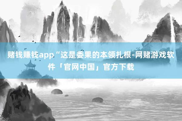赌钱赚钱app“这是委果的本领扎根-网赌游戏软件「官网中国」官方下载