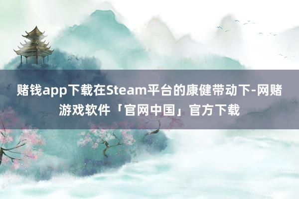 赌钱app下载在Steam平台的康健带动下-网赌游戏软件「官网中国」官方下载